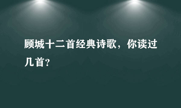 顾城十二首经典诗歌，你读过几首？