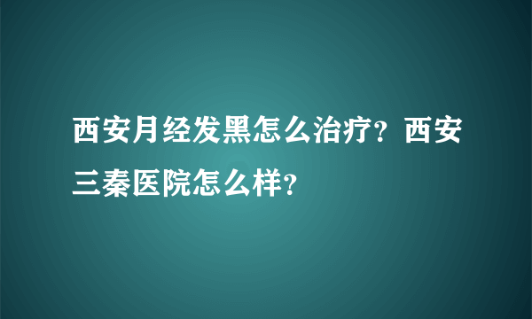 西安月经发黑怎么治疗？西安三秦医院怎么样？