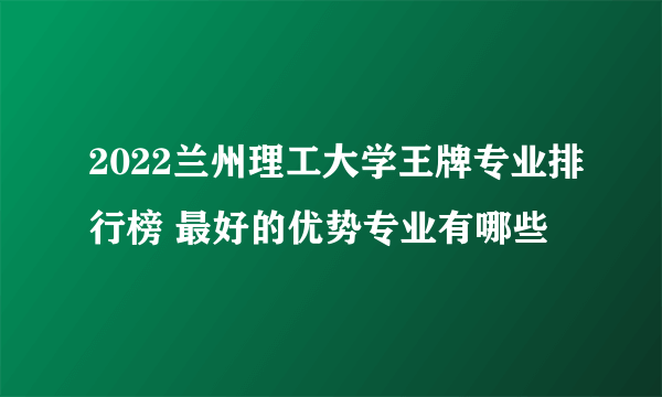 2022兰州理工大学王牌专业排行榜 最好的优势专业有哪些