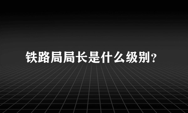 铁路局局长是什么级别？