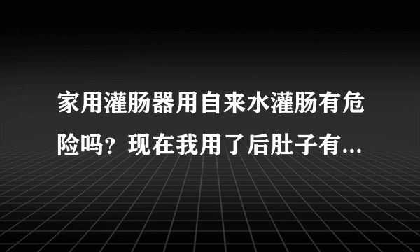 家用灌肠器用自来水灌肠有危险吗？现在我用了后肚子有点鼓但又拉