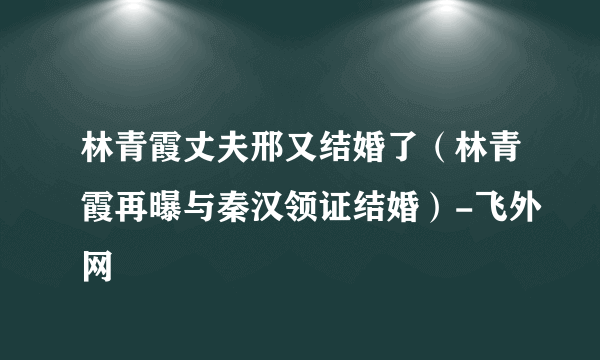 林青霞丈夫邢又结婚了（林青霞再曝与秦汉领证结婚）-飞外网