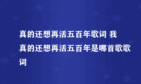 真的还想再活五百年歌词 我真的还想再活五百年是哪首歌歌词