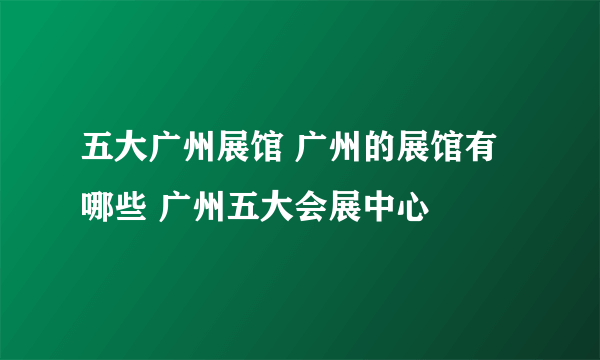 五大广州展馆 广州的展馆有哪些 广州五大会展中心