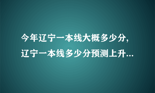 今年辽宁一本线大概多少分,辽宁一本线多少分预测上升还是下降