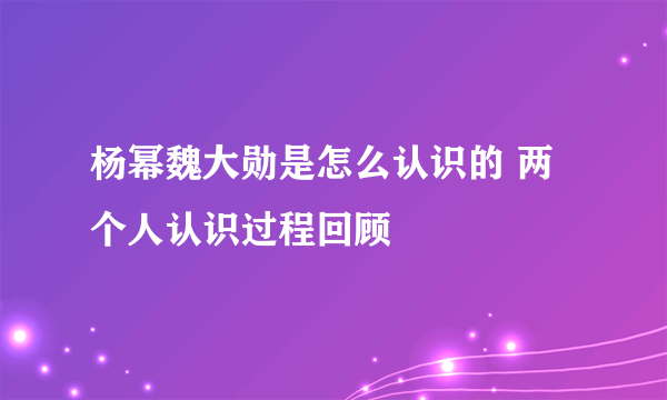 杨幂魏大勋是怎么认识的 两个人认识过程回顾