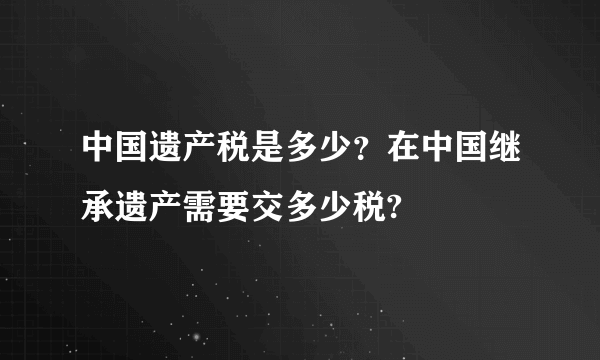 中国遗产税是多少？在中国继承遗产需要交多少税?