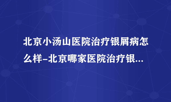 北京小汤山医院治疗银屑病怎么样-北京哪家医院治疗银屑病比较专业