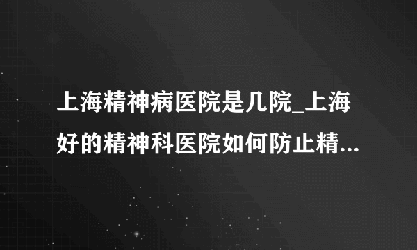 上海精神病医院是几院_上海好的精神科医院如何防止精神分裂症复发或加重