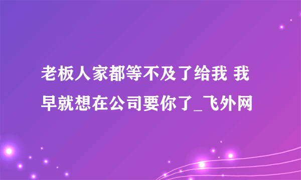 老板人家都等不及了给我 我早就想在公司要你了_飞外网