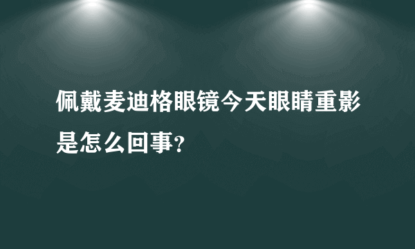 佩戴麦迪格眼镜今天眼睛重影是怎么回事？