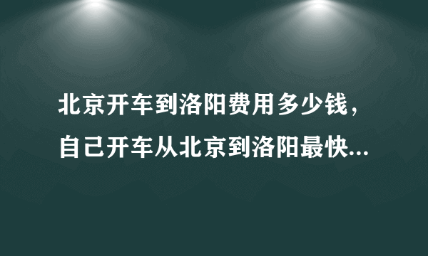 北京开车到洛阳费用多少钱，自己开车从北京到洛阳最快要用多长时间