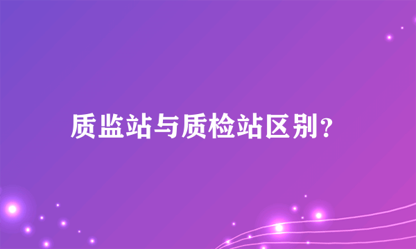 质监站与质检站区别？