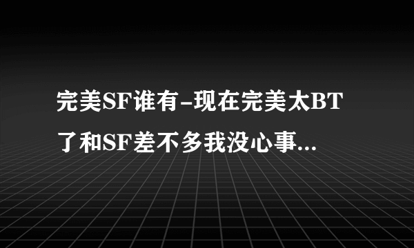 完美SF谁有-现在完美太BT了和SF差不多我没心事完了想下个SF玩到时候玩腻了就永远告别完美谁能告诉我地址要可以玩的还有病毒的就免了？