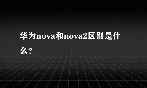 华为nova和nova2区别是什么？