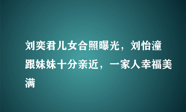 刘奕君儿女合照曝光，刘怡潼跟妹妹十分亲近，一家人幸福美满