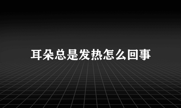 耳朵总是发热怎么回事