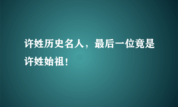 许姓历史名人，最后一位竟是许姓始祖！