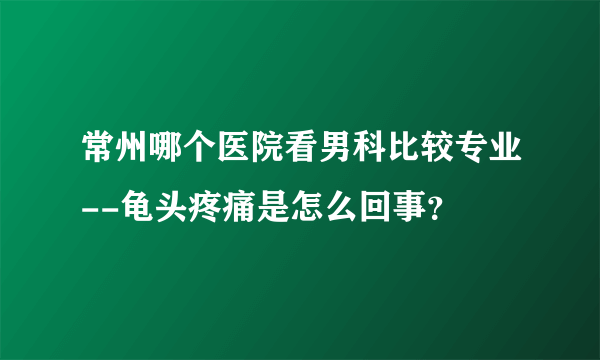 常州哪个医院看男科比较专业--龟头疼痛是怎么回事？