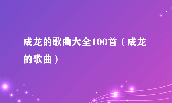 成龙的歌曲大全100首（成龙的歌曲）