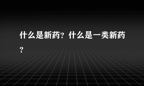 什么是新药？什么是一类新药？