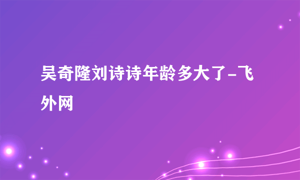 吴奇隆刘诗诗年龄多大了-飞外网