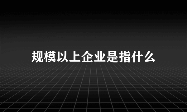 规模以上企业是指什么