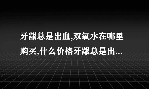 牙龈总是出血,双氧水在哪里购买,什么价格牙龈总是出血...