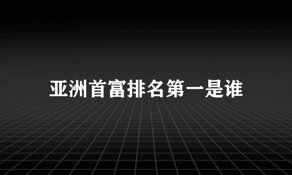 亚洲首富排名第一是谁