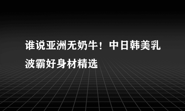 谁说亚洲无奶牛！中日韩美乳波霸好身材精选