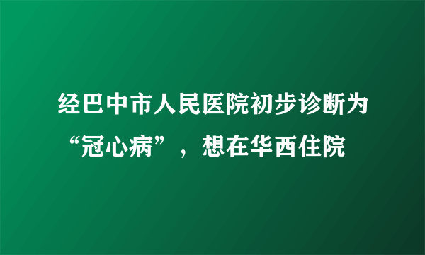 经巴中市人民医院初步诊断为“冠心病”，想在华西住院