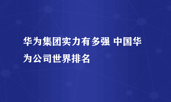 华为集团实力有多强 中国华为公司世界排名