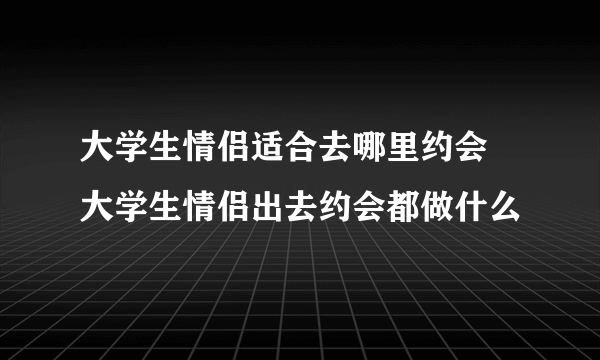 大学生情侣适合去哪里约会 大学生情侣出去约会都做什么