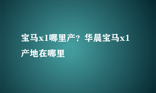 宝马x1哪里产？华晨宝马x1产地在哪里