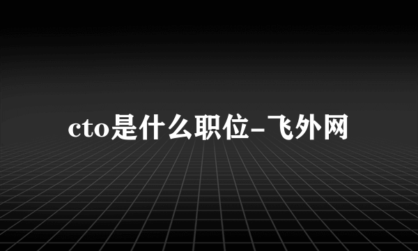 cto是什么职位-飞外网