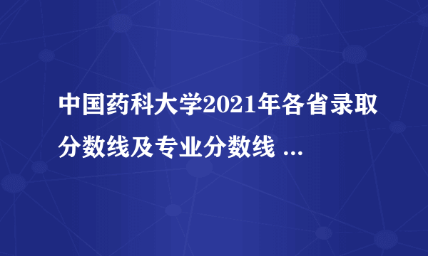 中国药科大学2021年各省录取分数线及专业分数线 文理科最低位次是多少