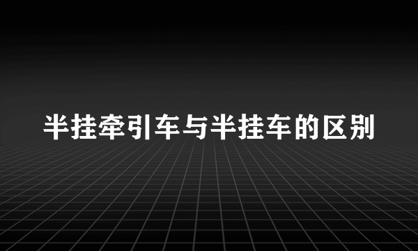 半挂牵引车与半挂车的区别