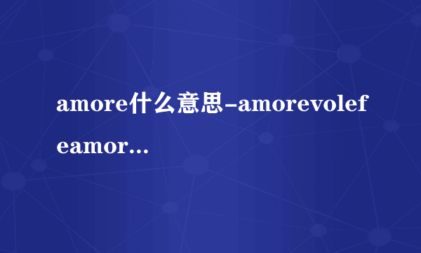 amore什么意思-amorevolefeamorevole？