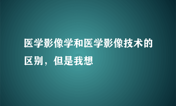 医学影像学和医学影像技术的区别，但是我想