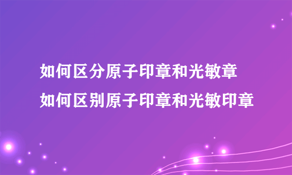 如何区分原子印章和光敏章 如何区别原子印章和光敏印章