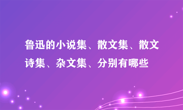 鲁迅的小说集、散文集、散文诗集、杂文集、分别有哪些