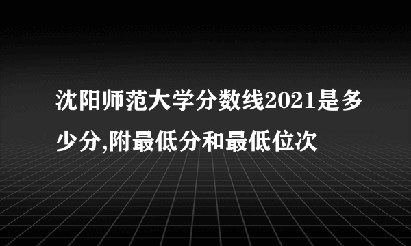 沈阳师范大学分数线2021是多少分,附最低分和最低位次