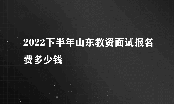 2022下半年山东教资面试报名费多少钱