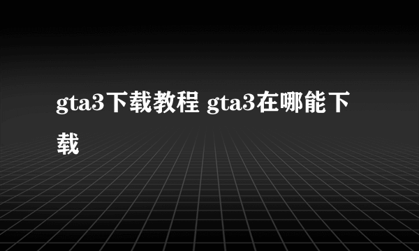 gta3下载教程 gta3在哪能下载