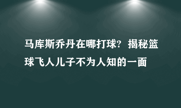 马库斯乔丹在哪打球?  揭秘篮球飞人儿子不为人知的一面