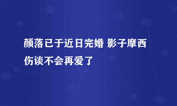 颜落已于近日完婚 影子摩西伤谈不会再爱了