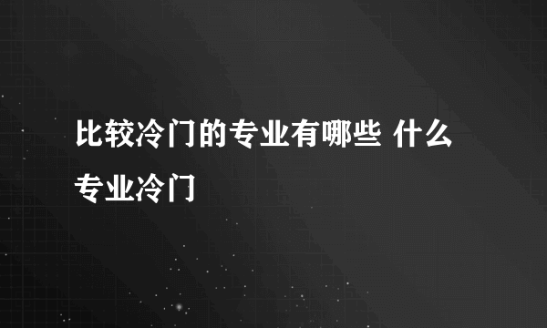 比较冷门的专业有哪些 什么专业冷门