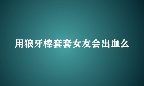 用狼牙棒套套女友会出血么