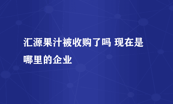 汇源果汁被收购了吗 现在是哪里的企业