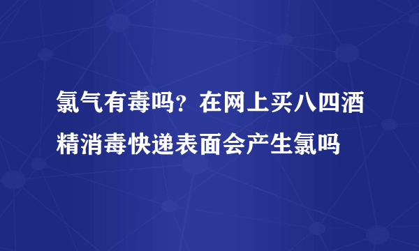 氯气有毒吗？在网上买八四酒精消毒快递表面会产生氯吗